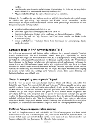 wurden.
   •   Unvollständige oder fehlende Anforderungen: Eigenschaften der Software, die angefordert
       waren, aber nicht so implementiert wurden wie erforderlich.
   •   Allgemeine Fehler: Dinge, die nicht so funktionieren, wie sie sollten.

Während der Entwicklung ist man als Programmierer natürlich darum bemüht, die Anforderungen
zu erfüllen und gleichzeitig Projektmanager und Kunden darauf hinzuweisen, welche
Erweiterungen das Projekt außerdem verbessern könnten. Doch gibt es einige Hindernisse, die dem
Programmierer dabei im Wege stehen:

   •   Manchmal reicht das Budget einfach nicht aus
   •   Entwickler legen die Anforderungen der Kunden falsch aus
   •   Knappe Abgabetermine. Die Zeit reicht gerade aus, um die Anforderungen zu erfüllen
   •   Bei einem Wechsel von Projektbetreuern und Entwicklern entsteht eine Lücke in der
       Wissensübertragung
   •   Immer wiederkehrende Tätigkeiten führen beim Entwickler zur Abstumpfung, Details
       werden übersehen


Software-Tests in PHP-Anwendungen (Teil II)
Um gezielt und systematisch nach Fehlern suchen zu können, ist es sinnvoll, dass die Testarbeit
schnell, kosten-effizient und auch interessant ausfällt. Eine gute Organisation der hierfür
notwendigen Werkzeuge kann dabei sehr hilfreich sein. So ist es beispielsweise wichtig, vor Beginn
der Arbeit alle vorhandenen Dokumentationen wie Pflichten- oder Lastenhefte oder Protokolle aus
Besprechungen zur Verfügung zu haben, um Informationen schnell nachschlagen zu können. In
einem System zur Fehlererfassung können zudem alle gefundenen Fehler mit ihrem jeweiligen
Status erfasst werden. Dabei sollten die Fehler den Software-Versionen zugeordnet werden, um den
Verlauf der Fehlerfindung zu dokumentieren. Alle am Projekt beteiligten Personen sollten Zugang
zu diesem System haben und Einträge darin verfassen können. Eine kleine Anleitung zur
Fehlerbeschreibung kann hilfreich sein.


Testen ist eine geistig anstrengende Tätigkeit
Damit die Tests zu einem zufriedenstellenden Ergebnis führen und effektiv sind, sollte dem
Entwickler oder Tester Zeit ausschließlich für das Testen zur Verfügung gestellt und diese wenn
möglich bereits zu Beginn bei der Aufwandsschätzung berücksichtigt werden. Testen ist eine Arbeit,
die Konzentration erfordert und nicht unter Zeitdruck geschehen sollte, um Fehler zu vermeiden.
Denkbar sind je nach Projekt sowohl eine große als auch mehrere kleine Testphasen. Die
entwickelte Software sollte möglichst erst auf einem Zwischensystem installiert und getestet
werden. Die Testumgebung, bzw. das Zwischensystem, sollte dabei der späteren Betriebsumgebung
technisch möglichst ähnlich sein. Wird im Zwischensystem ein Fehler entdeckt, wird dieser
zunächst im Entwicklungssystem behoben und die Änderung dann wiederum ins Zwischensystem
eingespeist. Auf diese Weise wird die Entwicklung nicht durch die Testvorgänge beeinträchtigt.


Fehler im Fehlererfassungssystem sammeln
Im Laufe der Testphase sammeln sich viele Fehler im Fehlererfassungssystem, von denen jedoch
wahrscheinlich nicht alle so schwerwiegend sind, dass sie den Betrieb der Software stören. Sie
müssen deshalb auch nicht sofort behoben werden. Somit ergibt sich eine Fehlerhierarchie. Den
Systemeinträgen sollte man darum einen der folgenden Status zuweisen:
                                            Seite 4 von 7
 