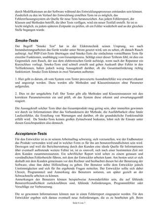 durch Modifikationen an der Software während des Entwicklungsprozesses entstanden sein können.
Zusätzlich zu den im Verlauf der Entwicklung erstellten Tests ist es möglich, das
Fehlererfassungssystem als Quelle für neue Tests heranzuziehen. Aus jedem Fehlerreport, der
Klassen und Methoden betrifft, die über Tests verfügen, wird ein neuer Testfall erstellt. So ist es
leicht möglich, zu jedem späteren Zeitpunkt zu prüfen, ob ein Fehler wiederholt und an der gleichen
Stelle begangen wurde.


Smoke-Tests
Der Begriff "Smoke Test" hat in der Elektrotechnik seinen Ursprung, wo nach
Instandsetzungsarbeiten das Gerät wieder unter Strom gesetzt wird, um zu sehen, ob danach Rauch
aufsteigt. Auf PHP-Unit-Tests übertragen sind Smoke-Tests die einfachsten vorstellbaren Tests für
einzelne Funktionen, unabhängig vom Gesamtprozess. Schlägt einer dieser Teiltests fehl, ist dies ein
Gegenstück zum Rauch, der aus dem elektronischen Gerät aufsteigt, wenn nach der Reparatur ein
Kurzschluss vorliegt. Smoke-Tests sind schnell erstellt und geben Auskunft über Fehler in den
Teilfunktionen, haben jedoch wenig Aussagekraft darüber, ob die Gesamtanforderung richtig
funktioniert. Smoke-Tests können in zwei Varianten auftreten:

1. Hier geht es darum, ob vom System vom Tester provozierte Ausnahmefehler wie erwartet erkannt
und angezeigt werden. Dazu werden alle Methoden und Klasseninstanzen ohne Parameter
aufgerufen.

2. Dies ist der umgekehrte Fall: Der Tester gibt alle Methoden und Klasseninstanzen mit den
korrekten Parameterwerten ein und prüft, ob das System diese erkennt und erwartungsgemäß
reagiert.

Die Aussagekraft solcher Tests über das Gesamtprodukt mag gering sein, aber immerhin gewinnen
wir durch sie Informationen über das Vorhandensein der Methode, die Ausführbarkeit ohne fatale
Laufzeitfehler, die Erstellung von Warnungen und darüber, ob die grundsätzliche Funktionalität
erfüllt wird. Da Smoke-Tests keinen großen Zeitaufwand bedeuten, lohnt sich ihr Einsatz unter
diesen Gesichtspunkten also dennoch.


Acceptance-Tests
Für den Entwickler ist es in seinem Arbeitsalltag schwierig, sich vorzustellen, wie der Endbenutzer
das Produkt verwenden wird und in welcher Form es für ihn am benutzerfreundlichsten sein wird.
Deswegen und weil die Berichterstattung durch den Kunden eine ideale Quelle für Informationen
über eventuell auftretende weitere Fehler ist, ist es sinnvoll, sich nach einer bestimmten Zeit mit
dem Kunden zusammenzusetzen. Ein schriftlicher Report wird selten zu einem genauen und
verständlichen Fehlerbericht führen, mit dem der Entwickler arbeiten kann. Am besten setzt er sich
deshalb mit dem Kunden gemeinsam vor den Rechner und beobachtet diesen bei der Benutzung der
Software, ohne ihm dabei Hilfestellung zu geben. Der Benutzer sollte dem Entwickler jedoch
Unstimmigkeiten und sich für ihn ergebende Fragen mitteilen. Der Entwickler sollte sich dabei
Uhrzeit, Programmteil und Anmerkung des Benutzers notieren, um später gezielt an der
Schwachstelle arbeiten zu können.
Anmerkungen des Benutzers können beispielweise Anwenderfehler sein, die auf fehlende
Benutzerfreundlichkeit zurückzuführen sind, fehlende Anforderungen, Programmfehler oder
Vorschläge zur Verbesserung.

Die so gewonnen Informationen können nun in einen Fehlerreport eingespeist werden. Für den
Entwickler ergeben sich daraus eventuell neue Anforderungen, die es zu bearbeiten gilt. Beim
                                             Seite 6 von 7
 