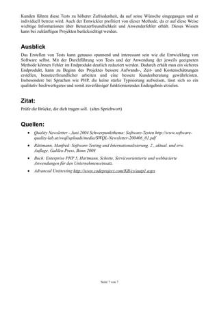 Kunden führen diese Tests zu höherer Zufriedenheit, da auf seine Wünsche eingegangen und er
individuell betreut wird. Auch der Entwickler profitiert von dieser Methode, da er auf diese Weise
wichtige Informationen über Benutzerfreundlichkeit und Anwenderfehler erhält. Dieses Wissen
kann bei zukünftigen Projekten berücksichtigt werden.


Ausblick
Das Erstellen von Tests kann genauso spannend und interessant sein wie die Entwicklung von
Software selbst. Mit der Durchführung von Tests und der Anwendung der jeweils geeigneten
Methode können Fehler im Endprodukt deutlich reduziert werden. Dadurch erhält man ein sicheres
Endprodukt, kann zu Beginn des Projektes bessere Aufwands-, Zeit- und Kostenschätzungen
erstellen, benutzerfreundlicher arbeiten und eine bessere Kundenberatung gewährleisten.
Insbesondere bei Sprachen wie PHP, die keine starke Typisierung aufweisen, lässt sich so ein
qualitativ hochwertigeres und somit zuverlässiger funktionierendes Endergebnis erzielen.


Zitat:
Prüfe die Brücke, die dich tragen soll. (altes Sprichwort)


Quellen:
   •   Quality Newsletter - Juni 2004 Schwerpunktthema: Software-Testen http://www.software-
       quality-lab.at/swql/uploads/media/SWQL-Newsletter-200406_01.pdf
   •   Rätzmann, Manfred: Software-Testing und Internationalisierung. 2., aktual. und erw.
       Auflage. Galileo Press, Bonn 2004
   •   Buch: Enterprise PHP 5, Hartmann, Schotte, Serviceorientierte und webbasierte
       Anwendungen für den Unternehmenseinsatz.
   •   Advanced Unittesting http://www.codeproject.com/KB/cs/autp1.aspx




                                             Seite 7 von 7
 