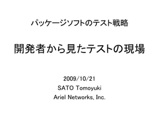 パッケージソフトのテスト戦略


開発者から見たテストの現場

        2009/10/21
     SATO Tomoyuki
    Ariel Networks, Inc.
 
