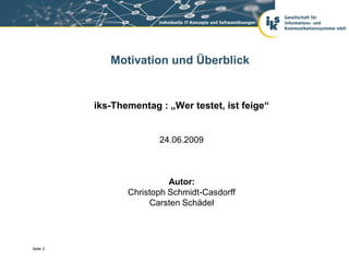 Motivation und Überblick


          iks-Thementag : „Wer testet, ist feige“


                        24.06.2009



                           Autor:
                 Christoph Schmidt-Casdorff
                      Carsten Schädel




Seite 2
 
