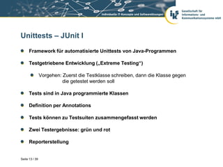 Unittests – JUnit I
      Framework für automatisierte Unittests von Java-Programmen

      Testgetriebene Entwicklung („Extreme Testing“)

                Vorgehen: Zuerst die Testklasse schreiben, dann die Klasse gegen
                          die getestet werden soll

      Tests sind in Java programmierte Klassen

      Definition per Annotations

      Tests können zu Testsuiten zusammengefasst werden

      Zwei Testergebnisse: grün und rot

      Reporterstellung


Seite 13 / 39
 