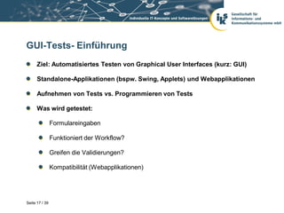 GUI-Tests- Einführung
      Ziel: Automatisiertes Testen von Graphical User Interfaces (kurz: GUI)

      Standalone-Applikationen (bspw. Swing, Applets) und Webapplikationen

      Aufnehmen von Tests vs. Programmieren von Tests

      Was wird getestet:

                Formulareingaben

                Funktioniert der Workflow?

                Greifen die Validierungen?

                Kompatibilität (Webapplikationen)




Seite 17 / 39
 