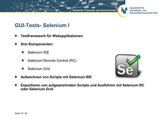 GUI-Tests- Selenium I
      Testframework für Webapplikationen

      Drei Komponenten:

                Selenium IDE

                Selenium Remote Control (RC)

                Selenium Grid

      Aufzeichnen von Scripts mit Selenium IDE

      Exportieren von aufgezeichneten Scripts und Ausführen mit Selenium RC
      oder Selenium Grid




Seite 18 / 39
 