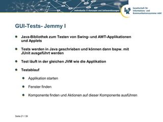 GUI-Tests- Jemmy I
      Java-Bibliothek zum Testen von Swing- und AWT-Applikationen
      und Applets

      Tests werden in Java geschrieben und können dann bspw. mit
      JUnit ausgeführt werden

      Test läuft in der gleichen JVM wie die Applikation

      Testablauf

                Applikation starten

                Fenster finden

                Komponente finden und Aktionen auf dieser Komponente ausführen




Seite 21 / 39
 