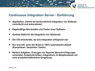 Continuous Integration Server - Einführung
      Applikation, welche die kontinuierliche Integration von Software
      vereinfacht und automatisiert

      Regelmäßige Neu-builden und Testen einer Software

      Zentrale Stelle für die Integration von Quellcode

      Der CIS entscheidet, ob eine Integration erfolgreich war

      Nur sinnvoll, wenn der Build zu 100% automatisiert abläuft
      (Kompilieren, Verpacken, Testen)

      Weitere Aufgaben: Erzeugen von Reports, Benachrichtigungen
      versenden, Snapshots bilden, Integrations- & Akzeptanztests auf
      einer produktionsähnlichen Umgebung



Seite 24 / 39
 