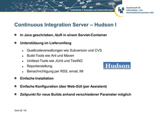 Continuous Integration Server – Hudson I
      In Java geschrieben, läuft in einem Servlet-Container

      Unterstützung im Lieferumfang

               Quellcodeverwaltungen wie Subversion und CVS
               Build-Tools wie Ant und Maven
               Unittest-Tools wie JUnit und TestNG
               Reporterstellung
               Benachrichtigung per RSS, email, IM

      Einfache Installation

      Einfache Konfiguration über Web-GUI (per Assistent)

      Zeitpunkt für neue Builds anhand verschiedener Parameter möglich



Seite 26 / 39
 