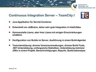 Continuous Integration Server – TeamCity I
      Java-Applikation für Servlet-Container

      Entwickelt von JetBrains, daher sehr gute Integration in IntelliJIdea

      Kommerzielle Lizenz, aber freie Lizenz mit einigen Einschränkungen
      erhältlich

      Konfiguration von Builds im Server, Ausführung in einem Build-Agenten

      Toolunterstützung: diverse Versionsverwaltungen, diverse Build-Tools,
      .NET-Unterstützung, umfangreiche Statistiken, Unterstützung mehrerer
      JDKs in einem Projekt, Benachrichtigungen, Reports, Quellcodeanalyse




Seite 28 / 39
 