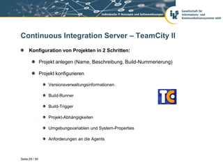 Continuous Integration Server – TeamCity II
      Konfiguration von Projekten in 2 Schritten:

                Projekt anlegen (Name, Beschreibung, Build-Nummerierung)

                Projekt konfigurieren

                    Versionsverwaltungsinformationen

                    Build-Runner

                    Build-Trigger

                    Projekt-Abhängigkeiten

                    Umgebungsvariablen und System-Properties

                    Anforderungen an die Agents



Seite 29 / 39
 