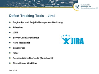 Defect-Tracking-Tools – Jira I
      Bugtracker und Projekt-Management-Werkzeug

      Atlassian

      J2EE

      Server-Client-Architektur

      Hohe Flexibilität

      Erweiterbar

      Filter

      Personalisierte Startseite (Dashboard)

      Einstellbarer Workflow


Seite 35 / 39
 