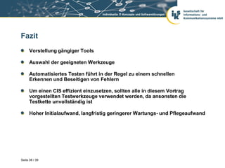 Fazit
      Vorstellung gängiger Tools

      Auswahl der geeigneten Werkzeuge

      Automatisiertes Testen führt in der Regel zu einem schnellen
      Erkennen und Beseitigen von Fehlern

      Um einen CIS effizient einzusetzen, sollten alle in diesem Vortrag
      vorgestellten Testwerkzeuge verwendet werden, da ansonsten die
      Testkette unvollständig ist

      Hoher Initialaufwand, langfristig geringerer Wartungs- und Pflegeaufwand




Seite 38 / 39
 