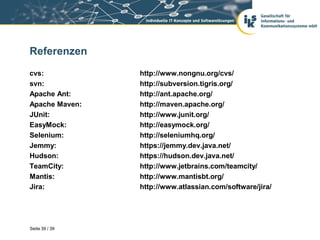 Referenzen
cvs:            http://www.nongnu.org/cvs/
svn:            http://subversion.tigris.org/
Apache Ant:     http://ant.apache.org/
Apache Maven:   http://maven.apache.org/
JUnit:          http://www.junit.org/
EasyMock:       http://easymock.org/
Selenium:       http://seleniumhq.org/
Jemmy:          https://jemmy.dev.java.net/
Hudson:         https://hudson.dev.java.net/
TeamCity:       http://www.jetbrains.com/teamcity/
Mantis:         http://www.mantisbt.org/
Jira:           http://www.atlassian.com/software/jira/




Seite 39 / 39
 