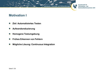 Motivation I

      Ziel: Automatisiertes Testen

      Aufwandsreduzierung

      Homogene Testumgebung

      Frühes Erkennen von Fehlern

      Mögliche Lösung: Continuous Integration




Seite 5 / 39
 