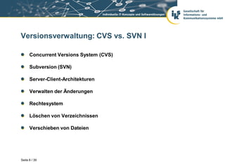 Versionsverwaltung: CVS vs. SVN I

      Concurrent Versions System (CVS)

      Subversion (SVN)

      Server-Client-Architekturen

      Verwalten der Änderungen

      Rechtesystem

      Löschen von Verzeichnissen

      Verschieben von Dateien




Seite 8 / 39
 