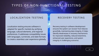 LOCA LIZ ATI ON TESTING
TYPE S OF NON-FUNCTIONAL TESTING
0 6
RECOVERY TESTI NG
Localization testing ensures software is
adapted for specific markets by verifying
language, cultural elements, and regional
preferences. It addresses compatibility issues
with languages, currencies, and date formats
to create a seamless user experience globally.
Recovery testing in software development
ensures the system can recover from failures
gracefully, maintaining data integrity. It helps
identify weaknesses in recovery mechanisms
for improved reliability, reduced downtime,
enhanced user experience, and system
integrity in challenging scenarios.
 