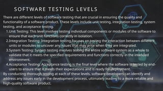 SOFT WARE TESTING LEVEL S
There are different levels of software testing that are crucial in ensuring the quality and
functionality of a software product. These levels include unit testing, integration testing, system
testing, and acceptance testing.
1.Unit Testing: This level involves testing individual components or modules of the software to
ensure that each unit functions correctly in isolation.
2.Integration Testing: Integration testing focuses on testing the interaction between different
units or modules to uncover any issues that may arise when they are integrated.
3.System Testing: System testing involves testing the entire software system as a whole to
validate that it meets the specified requirements and functions correctly in the intended
environment.
4.Acceptance Testing: Acceptance testing is the final level where the software is tested by end-
users to ensure that it meets their expectations and is ready for deployment.
By conducting thorough testing at each of these levels, software developers can identify and
address any issues early in the development process, ultimately leading to a more reliable and
high-quality software product.
 