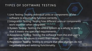 0 4
1.Unit Testing: Testing individual units or components of the
software to ensure they function correctly.
2.Integration Testing: Testing how different units or components
work together when integrated.
3.System Testing: Testing the entire system as a whole to verify
that it meets the specified requirements.
4.Acceptance Testing: Testing the software from the end-user's
perspective to ensure it meets their needs.
5.Regression Testing: Testing to ensure that new changes do not
negatively impact existing functionality.
TYPES OF SOF TWA RE TE ST ING
 