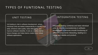 UNI T TESTING INTEGR ATI ON TESTING
TYPES OF FUNTIONA L TESTING
0 5
Unit testing is vital in software development, where
individual units are tested independently to identify bugs
early, enhance code quality, ease debugging, and
improve software reliability. It acts as a safety net for
future changes and helps teams create more robust
software applications.
Integration testing combines and tests individual
units to uncover inconsistencies in software
development. It ensures smooth functioning of
different components interacting, leading to a
robust and reliable end product.
 