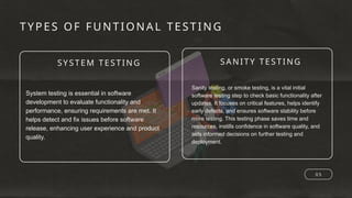SYSTEM TESTI NG SANITY TESTING
TYPES OF FUNTIONA L TESTING
0 5
System testing is essential in software
development to evaluate functionality and
performance, ensuring requirements are met. It
helps detect and fix issues before software
release, enhancing user experience and product
quality.
Sanity testing, or smoke testing, is a vital initial
software testing step to check basic functionality after
updates. It focuses on critical features, helps identify
early defects, and ensures software stability before
more testing. This testing phase saves time and
resources, instills confidence in software quality, and
aids informed decisions on further testing and
deployment.
 