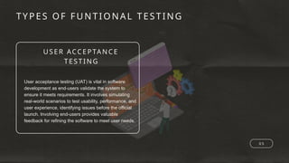 USER ACCEPTAN CE
TESTING
TYPES OF FUNTIONA L TESTING
0 5
User acceptance testing (UAT) is vital in software
development as end-users validate the system to
ensure it meets requirements. It involves simulating
real-world scenarios to test usability, performance, and
user experience, identifying issues before the official
launch. Involving end-users provides valuable
feedback for refining the software to meet user needs.
 