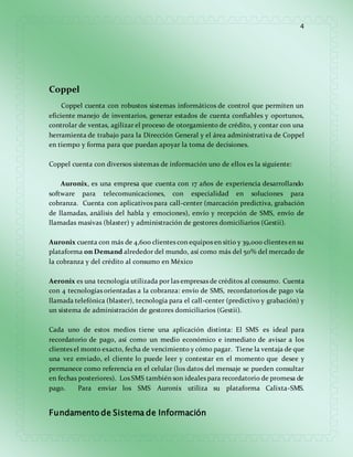 4 
Coppel 
Coppel cuenta con robustos sistemas informáticos de control que permiten un 
eficiente manejo de inventarios, generar estados de cuenta confiables y oportunos, 
controlar de ventas, agilizar el proceso de otorgamiento de crédito, y contar con una 
herramienta de trabajo para la Dirección General y el área administrativa de Coppel 
en tiempo y forma para que puedan apoyar la toma de decisiones. 
Coppel cuenta con diversos sistemas de información uno de ellos es la siguiente: 
Auronix, es una empresa que cuenta con 17 años de experiencia desarrollando 
software para telecomunicaciones, con especialidad en soluciones para 
cobranza. Cuenta con aplicativos para call-center (marcación predictiva, grabación 
de llamadas, análisis del habla y emociones), envío y recepción de SMS, envío de 
llamadas masivas (blaster) y administración de gestores domiciliarios (Gestii). 
Auronix cuenta con más de 4,600 clientes con equipos en sitio y 39,000 clientes en su 
plataforma on Demand alrededor del mundo, así como más del 50% del mercado de 
la cobranza y del crédito al consumo en México 
Aeronix es una tecnología utilizada por las empresas de créditos al consumo. Cuenta 
con 4 tecnologías orientadas a la cobranza: envío de SMS, recordatorios de pago vía 
llamada telefónica (blaster), tecnología para el call-center (predictivo y grabación) y 
un sistema de administración de gestores domiciliarios (Gestii). 
Cada uno de estos medios tiene una aplicación distinta: El SMS es ideal para 
recordatorio de pago, así como un medio económico e inmediato de avisar a los 
clientes el monto exacto, fecha de vencimiento y cómo pagar. Tiene la ventaja de que 
una vez enviado, el cliente lo puede leer y contestar en el momento que desee y 
permanece como referencia en el celular (los datos del mensaje se pueden consultar 
en fechas posteriores). Los SMS también son ideales para recordatorio de promesa de 
pago. Para enviar los SMS Auronix utiliza su plataforma Calixta-SMS. 
Fundamento de Sistema de Información 
 