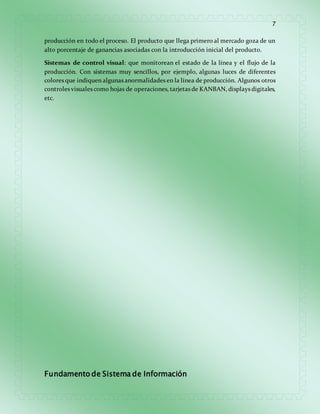 7 
producción en todo el proceso. El producto que llega primero al mercado goza de un 
alto porcentaje de ganancias asociadas con la introducción inicial del producto. 
Sistemas de control visual: que monitorean el estado de la línea y el flujo de la 
producción. Con sistemas muy sencillos, por ejemplo, algunas luces de diferentes 
colores que indiquen algunas anormalidades en la línea de producción. Algunos otros 
controles visuales como hojas de operaciones, tarjetas de KANBAN, displays digitales, 
etc. 
Fundamento de Sistema de Información 
