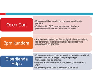 • Posee plantillas, carrito de compras, gestión de
pedidos.
• Optimización SEO para productos, clientes y
proveedores ilimitados, informes de venta.
Open Cart
• Ambiente ochentero en forma digital, almacenamiento
de canciones, rápida elección de canciones y su
ejecuciones en gramola3pm kundera
• Posee un asistente para la creacion de la tienda virtual,
posee medidas de seguridad para proteger
tranasacciones de clientes.
• Permite añadir contenido CSS, HTML, PHP PERL o
ASP
• Posee etiquetas para acceder directamente.
Cibertienda
Https
 