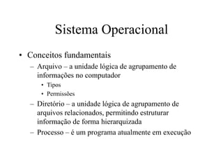 Sistema Operacional
• Conceitos fundamentais
– Arquivo – a unidade lógica de agrupamento de
informações no computador
• Tipos
• Permissões
– Diretório – a unidade lógica de agrupamento de
arquivos relacionados, permitindo estruturar
informação de forma hierarquizada
– Processo – é um programa atualmente em execução
 