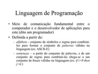 Linguagem de Programação
• Meio de comunicação fundamental entre o
computador e o desenvolvedor de aplicações para
este (dito um programador)
• Definida a partir de:
– alfabeto - conjunto de símbolos e regras para combiná-
los para formar o conjunto de palavras válidas na
linguagem (ex: ASCII-E)
– sentenças – a partir do conjunto de palavras, e de um
conjunto de regras para combiná-las chega-se a um
conjunto de frases válidas na linguagem (ex: if i=0 then
j=k;)
 