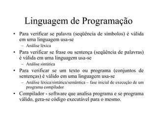 Linguagem de Programação
• Para verificar se palavra (seqüência de símbolos) é válida
em uma linguagem usa-se
– Análise léxica
• Para verificar se frase ou sentença (seqüência de palavras)
é válida em uma linguagem usa-se
– Análise sintática
• Para verificar se um texto ou programa (conjuntos de
sentenças) é válido em uma linguagem usa-se
– Análise léxica/sintática/semântica – fase inicial de execução de um
programa compilador
• Compilador - software que analisa programa e se programa
válido, gera-se código executável para o mesmo.
 
