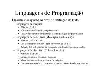 Linguagens de Programação
• Classificadas quanto ao nível de abstração do texto:
– Linguagens de máquina
• Alfabeto é {0,1}
• Fortemente dependente do processador
• Cada vetor binário corresponde a uma instrução do processador
– Linguagens de baixo nível (Montagem ou Assembly)
• Alfabeto já é ASCII-E
• Uso de mnemônicos em lugar de vetores de 0s e 1s
• Relação 1:1 entre linhas de programa e instruções do processador
– Linguagens de alto nível (C, Java, Pascal...)
• Alfabeto é ASCII-E
• Linguagem mais próxima à humana
• Majoritariamente independente de máquina
• Cada sentença pode corresponder a muitas instruções do processador.
 