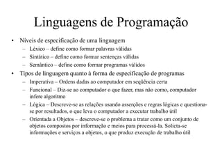 Linguagens de Programação
• Níveis de especificação de uma linguagem
– Léxico – define como formar palavras válidas
– Sintático – define como formar sentenças válidas
– Semântico – define como formar programas válidos
• Tipos de linguagem quanto à forma de especificação de programas
– Imperativa – Ordens dadas ao computador em seqüência certa
– Funcional – Diz-se ao computador o que fazer, mas não como, computador
infere algoritmo
– Lógica – Descreve-se as relações usando asserções e regras lógicas e questiona-
se por resultados, o que leva o computador a executar trabalho útil
– Orientada a Objetos – descreve-se o problema a tratar como um conjunto de
objetos compostos por informação e meios para processá-la. Solicta-se
informações e serviços a objetos, o que produz execução de trabalho útil
 