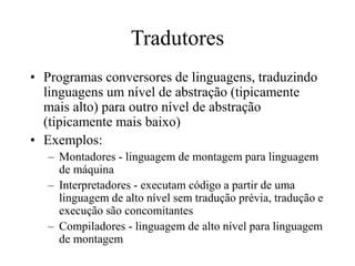 Tradutores
• Programas conversores de linguagens, traduzindo
linguagens um nível de abstração (tipicamente
mais alto) para outro nível de abstração
(tipicamente mais baixo)
• Exemplos:
– Montadores - linguagem de montagem para linguagem
de máquina
– Interpretadores - executam código a partir de uma
linguagem de alto nível sem tradução prévia, tradução e
execução são concomitantes
– Compiladores - linguagem de alto nível para linguagem
de montagem
 