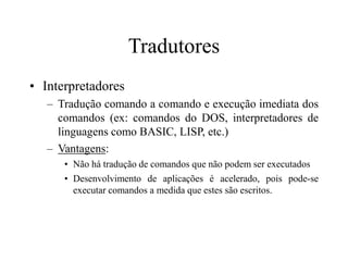 Tradutores
• Interpretadores
– Tradução comando a comando e execução imediata dos
comandos (ex: comandos do DOS, interpretadores de
linguagens como BASIC, LISP, etc.)
– Vantagens:
• Não há tradução de comandos que não podem ser executados
• Desenvolvimento de aplicações é acelerado, pois pode-se
executar comandos a medida que estes são escritos.
 