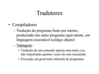 Tradutores
• Compiladores
– Tradução do programa fonte por inteiro,
produzindo um outro programa equivalente, em
linguagem executável (código objeto)
– Vantagem:
• Tradução de um comando apenas uma única vez,
não importando quantas vezes ele será executado
• Execução em geral mais eficiente de programas
 