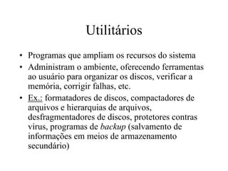 Utilitários
• Programas que ampliam os recursos do sistema
• Administram o ambiente, oferecendo ferramentas
ao usuário para organizar os discos, verificar a
memória, corrigir falhas, etc.
• Ex.: formatadores de discos, compactadores de
arquivos e hierarquias de arquivos,
desfragmentadores de discos, protetores contras
vírus, programas de backup (salvamento de
informações em meios de armazenamento
secundário)
 