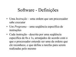 Software - Definições
• Uma Instrução – uma ordem que um processador
sabe executar
• Um Programa – uma seqüência específica de
instruções
• Cada instrução - descrita por uma seqüência
específica de 0s e 1s, arranjados de acordo com o
que o processador entende ser uma da ordens que
ele reconhece, e que define a tarefas para serem
realizadas pelo mesmo
 