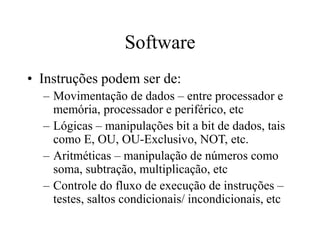 Software
• Instruções podem ser de:
– Movimentação de dados – entre processador e
memória, processador e periférico, etc
– Lógicas – manipulações bit a bit de dados, tais
como E, OU, OU-Exclusivo, NOT, etc.
– Aritméticas – manipulação de números como
soma, subtração, multiplicação, etc
– Controle do fluxo de execução de instruções –
testes, saltos condicionais/ incondicionais, etc
 