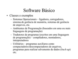 Software Básico
• Classes e exemplos
– Sistemas Operacionais – ligadores, carregadores,
sistema de gerência de memória, sistemas de gerência
de arquivos, etc.
– Ambientes de Programação (baseados em uma ou mais
linguagens de programação)
– Tradutores de programas (escritos em uma linguagem
de programação) – compiladores, montadores,
interpretadores
– Utilitários – programas auxiliares como
compactadores/descompactadores de arquivos,
programas para realizar salvamento de dados (back-up)
etc.
 