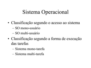 Sistema Operacional
• Classificação segundo o acesso ao sistema
– SO mono-usuário
– SO multi-usuário
• Classificação segundo a forma de execução
das tarefas
– Sistema mono-tarefa
– Sistema multi-tarefa
 