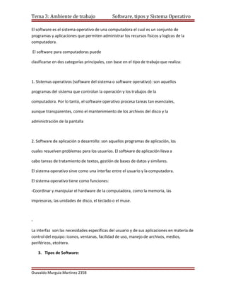 Tema 3: Ambiente de trabajo                   Software, tipos y Sistema Operativo

El software es el sistema operativo de una computadora el cual es un conjunto de
programas y aplicaciones que permiten administrar los recursos fisicos y logìcos de la
computadora.

El software para computadoras puede

clasificarse en dos categorías principales, con base en el tipo de trabajo que realiza:



1. Sistemas operativos (software del sistema o software operativo): son aquellos

programas del sistema que controlan la operación y los trabajos de la

computadora. Por lo tanto, el software operativo procesa tareas tan esenciales,

aunque transparentes, como el mantenimiento de los archivos del disco y la

administración de la pantalla



2. Software de aplicación o desarrollo: son aquellos programas de aplicación, los

cuales resuelven problemas para los usuarios. El software de aplicación lleva a

cabo tareas de tratamiento de textos, gestión de bases de datos y similares.

El sistema operativo sirve como una interfaz entre el usuario y la computadora.

El sistema operativo tiene como funciones:

-Coordinar y manipular el hardware de la computadora, como la memoria, las

impresoras, las unidades de disco, el teclado o el muse.



-

La interfaz son las necesidades específicas del usuario y de sus aplicaciones en materia de
control del equipo: iconos, ventanas, facilidad de uso, manejo de archivos, medios,
periféricos, etcétera.

    3. Tipos de Software:



Osavaldo Murguìa Martìnez 235B
 