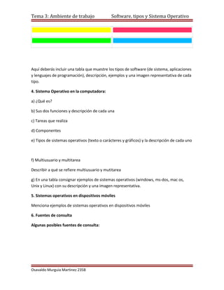 Tema 3: Ambiente de trabajo                  Software, tipos y Sistema Operativo




Aquí deberás incluir una tabla que muestre los tipos de software (de sistema, aplicaciones
y lenguajes de programación), descripción, ejemplos y una imagen representativa de cada
tipo.

4. Sistema Operativo en la computadora:

a) ¿Qué es?

b) Sus dos funciones y descripción de cada una

c) Tareas que realiza

d) Componentes

e) Tipos de sistemas operativos (texto o carácteres y gráficos) y la descripción de cada uno



f) Multiusuario y multitarea

Describir a qué se refiere multiusuario y mutitarea

g) En una tabla consignar ejemplos de sistemas operativos (windows, ms-dos, mac os,
Unix y Linux) con su descripción y una imagen representativa.

5. Sistemas operativos en dispositivos móviles

Menciona ejemplos de sistemas operativos en dispositivos móviles

6. Fuentes de consulta

Algunas posibles fuentes de consulta:




Osavaldo Murguìa Martìnez 235B
 