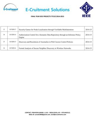 E-Cruitment Solutions
FINAL YEAR IEEE PROJECTS TITLES 2014-2015
CONTACT: PRAVEEN KUMAR. L (+91 – 9626110101,+91 – 9751442511)
MAIL ID: sunsid1989@gmail.com, tech@ecruitments.com
13 ECSDS13 Security Games for Node Localization through Verifiable Multilateration 2014-15
14 ECSDS14 Authorization Control for a Semantic Data Repository through an Inference Policy
Engine
2014-15
15 ECSDS15 Discovery and Resolution of Anomalies in Web Access Control Policies 2014-15
16 ECSDS16 Formal Analysis of Secure Neighbor Discovery in Wireless Networks 2014-15
 