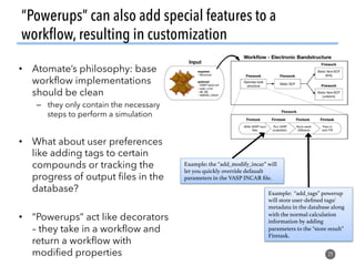 “Powerups” can also add special features to a
workﬂow, resulting in customization
29
•  Atomate’s philosophy: base
workﬂow implementations
should be clean
–  they only contain the necessary
steps to perform a simulation
•  What about user preferences
like adding tags to certain
compounds or tracking the
progress of output ﬁles in the
database?
•  “Powerups” act like decorators
– they take in a workﬂow and
return a workﬂow with
modiﬁed properties
Example: “add_tags” powerup
will store user-deﬁned tags/
metadata in the database along
with the normal calculation
information by adding
parameters to the “store result”
Firetask.!
Example: the “add_modify_incar” will
let you quickly override defaualt
parameters in the VASP INCAR ﬁle.!
 