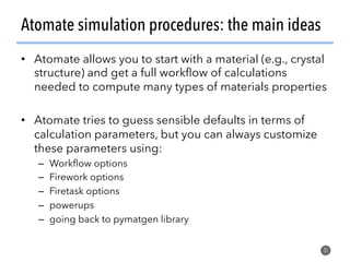 Atomate simulation procedures: the main ideas
•  Atomate allows you to start with a material (e.g., crystal
structure) and get a full workﬂow of calculations
needed to compute many types of materials properties
•  Atomate tries to guess sensible defaults in terms of
calculation parameters, but you can always customize
these parameters using:
–  Workﬂow options
–  Firework options
–  Firetask options
–  powerups
–  going back to pymatgen library
31
 