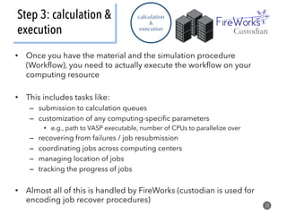 Step 3: calculation &
execution
33
calculation
&
execution
•  Once you have the material and the simulation procedure
(Workﬂow), you need to actually execute the workﬂow on your
computing resource
•  This includes tasks like:
–  submission to calculation queues
–  customization of any computing-speciﬁc parameters
•  e.g., path to VASP executable, number of CPUs to parallelize over
–  recovering from failures / job resubmission
–  coordinating jobs across computing centers
–  managing location of jobs
–  tracking the progress of jobs
•  Almost all of this is handled by FireWorks (custodian is used for
encoding job recover procedures)
Custodian
 