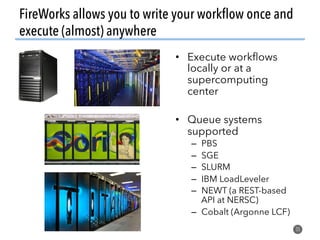 FireWorks allows you to write your workﬂow once and
execute (almost) anywhere
35
•  Execute workﬂows
locally or at a
supercomputing
center
•  Queue systems
supported
–  PBS
–  SGE
–  SLURM
–  IBM LoadLeveler
–  NEWT (a REST-based
API at NERSC)
–  Cobalt (Argonne LCF)
 