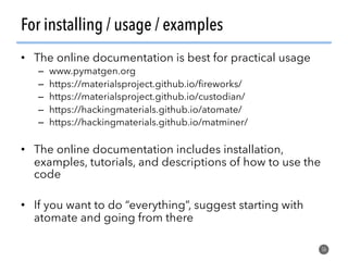 For installing / usage / examples
•  The online documentation is best for practical usage
–  www.pymatgen.org
–  https://materialsproject.github.io/ﬁreworks/
–  https://materialsproject.github.io/custodian/
–  https://hackingmaterials.github.io/atomate/
–  https://hackingmaterials.github.io/matminer/
•  The online documentation includes installation,
examples, tutorials, and descriptions of how to use the
code
•  If you want to do “everything”, suggest starting with
atomate and going from there
56
 