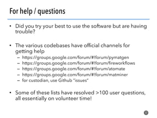 For help / questions
•  Did you try your best to use the software but are having
trouble?
•  The various codebases have ofﬁcial channels for
getting help
–  https://groups.google.com/forum/#!forum/pymatgen
–  https://groups.google.com/forum/#!forum/ﬁreworkﬂows
–  https://groups.google.com/forum/#!forum/atomate
–  https://groups.google.com/forum/#!forum/matminer
–  for custodian, use Github “issues”
•  Some of these lists have resolved >100 user questions,
all essentially on volunteer time!
57
 