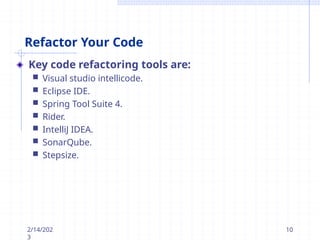Refactor Your Code
Key code refactoring tools are:
 Visual studio intellicode.
 Eclipse IDE.
 Spring Tool Suite 4.
 Rider.
 IntelliJ IDEA.
 SonarQube.
 Stepsize.
2/14/202
3
10
 